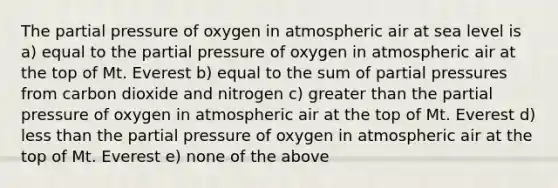 The partial pressure of oxygen in atmospheric air at sea level is a) equal to the partial pressure of oxygen in atmospheric air at the top of Mt. Everest b) equal to the sum of partial pressures from carbon dioxide and nitrogen c) greater than the partial pressure of oxygen in atmospheric air at the top of Mt. Everest d) less than the partial pressure of oxygen in atmospheric air at the top of Mt. Everest e) none of the above