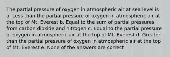 The partial pressure of oxygen in atmospheric air at sea level is a. Less than the partial pressure of oxygen in atmospheric air at the top of Mt. Everest b. Equal to the sum of partial pressures from carbon dioxide and nitrogen c. Equal to the partial pressure of oxygen in atmospheric air at the top of Mt. Everest d. Greater than the partial pressure of oxygen in atmospheric air at the top of Mt. Everest e. None of the answers are correct