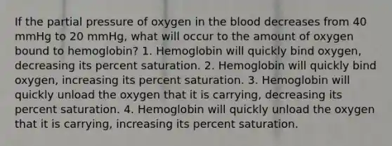 If the partial pressure of oxygen in the blood decreases from 40 mmHg to 20 mmHg, what will occur to the amount of oxygen bound to hemoglobin? 1. Hemoglobin will quickly bind oxygen, decreasing its percent saturation. 2. Hemoglobin will quickly bind oxygen, increasing its percent saturation. 3. Hemoglobin will quickly unload the oxygen that it is carrying, decreasing its percent saturation. 4. Hemoglobin will quickly unload the oxygen that it is carrying, increasing its percent saturation.