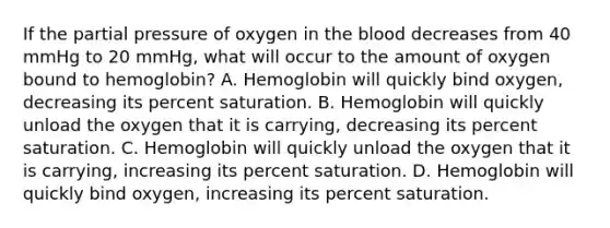 If the partial pressure of oxygen in the blood decreases from 40 mmHg to 20 mmHg, what will occur to the amount of oxygen bound to hemoglobin? A. Hemoglobin will quickly bind oxygen, decreasing its percent saturation. B. Hemoglobin will quickly unload the oxygen that it is carrying, decreasing its percent saturation. C. Hemoglobin will quickly unload the oxygen that it is carrying, increasing its percent saturation. D. Hemoglobin will quickly bind oxygen, increasing its percent saturation.