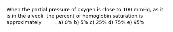 When the partial pressure of oxygen is close to 100 mmHg, as it is in the alveoli, the percent of hemoglobin saturation is approximately _____. a) 0% b) 5% c) 25% d) 75% e) 95%