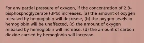 For any partial pressure of oxygen, if the concentration of 2,3- bisphosphoglycerate (BPG) increases, (a) the amount of oxygen released by hemoglobin will decrease, (b) the oxygen levels in hemoglobin will be unaffected, (c) the amount of oxygen released by hemoglobin will increase, (d) the amount of carbon dioxide carried by hemoglobin will increase.