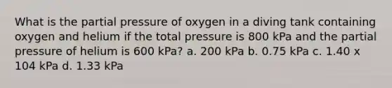 What is the partial pressure of oxygen in a diving tank containing oxygen and helium if the total pressure is 800 kPa and the partial pressure of helium is 600 kPa? a. 200 kPa b. 0.75 kPa c. 1.40 x 104 kPa d. 1.33 kPa