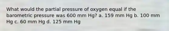 What would the partial pressure of oxygen equal if the barometric pressure was 600 mm Hg? a. 159 mm Hg b. 100 mm Hg c. 60 mm Hg d. 125 mm Hg