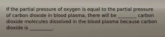 If the partial pressure of oxygen is equal to the partial pressure of carbon dioxide in blood plasma, there will be ________ carbon dioxide molecules dissolved in the blood plasma because carbon dioxide is __________.