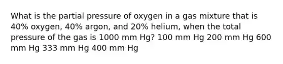 What is the partial pressure of oxygen in a gas mixture that is 40% oxygen, 40% argon, and 20% helium, when the total pressure of the gas is 1000 mm Hg? 100 mm Hg 200 mm Hg 600 mm Hg 333 mm Hg 400 mm Hg