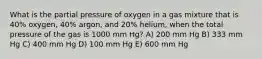 What is the partial pressure of oxygen in a gas mixture that is 40% oxygen, 40% argon, and 20% helium, when the total pressure of the gas is 1000 mm Hg? A) 200 mm Hg B) 333 mm Hg C) 400 mm Hg D) 100 mm Hg E) 600 mm Hg