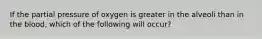 If the partial pressure of oxygen is greater in the alveoli than in the blood, which of the following will occur?