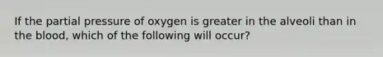 If the partial pressure of oxygen is greater in the alveoli than in the blood, which of the following will occur?