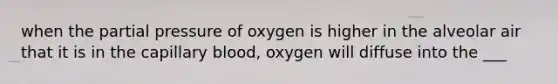 when the partial pressure of oxygen is higher in the alveolar air that it is in the capillary blood, oxygen will diffuse into the ___