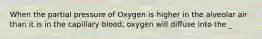 When the partial pressure of Oxygen is higher in the alveolar air than it is in the capillary blood, oxygen will diffuse into the _