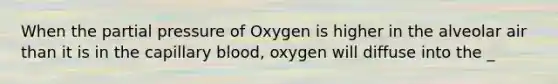 When the partial pressure of Oxygen is higher in the alveolar air than it is in the capillary blood, oxygen will diffuse into the _