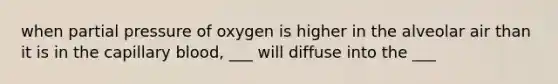 when partial pressure of oxygen is higher in the alveolar air than it is in the capillary blood, ___ will diffuse into the ___