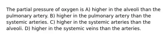 The partial pressure of oxygen is A) higher in the alveoli than the pulmonary artery. B) higher in the pulmonary artery than the systemic arteries. C) higher in the systemic arteries than the alveoli. D) higher in the systemic veins than the arteries.