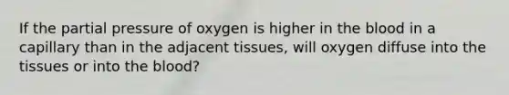 If the partial pressure of oxygen is higher in <a href='https://www.questionai.com/knowledge/k7oXMfj7lk-the-blood' class='anchor-knowledge'>the blood</a> in a capillary than in the adjacent tissues, will oxygen diffuse into the tissues or into the blood?