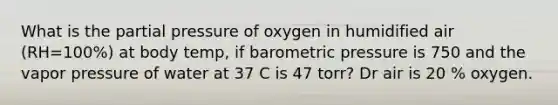 What is the partial pressure of oxygen in humidified air (RH=100%) at body temp, if barometric pressure is 750 and the vapor pressure of water at 37 C is 47 torr? Dr air is 20 % oxygen.