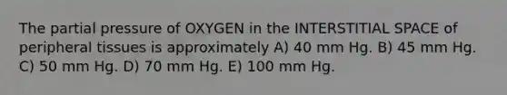 The partial pressure of OXYGEN in the INTERSTITIAL SPACE of peripheral tissues is approximately A) 40 mm Hg. B) 45 mm Hg. C) 50 mm Hg. D) 70 mm Hg. E) 100 mm Hg.