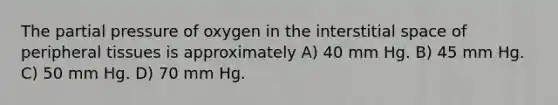 The partial pressure of oxygen in the interstitial space of peripheral tissues is approximately A) 40 mm Hg. B) 45 mm Hg. C) 50 mm Hg. D) 70 mm Hg.