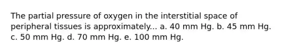 The partial pressure of oxygen in the interstitial space of peripheral tissues is approximately... a. 40 mm Hg. b. 45 mm Hg. c. 50 mm Hg. d. 70 mm Hg. e. 100 mm Hg.