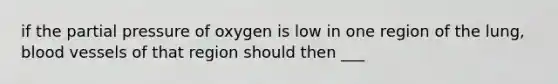 if the partial pressure of oxygen is low in one region of the lung, blood vessels of that region should then ___