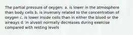 The partial pressure of oxygen: a. is lower in the atmosphere than body cells b. is inversely related to the concentration of oxygen c. is lower inside cells than in either the blood or the airways d. in alveoli normally decreases during exercise compared with resting levels