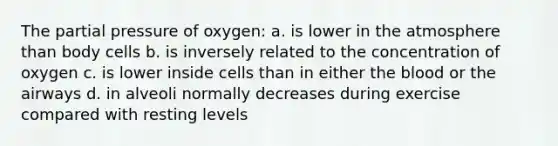 The partial pressure of oxygen: a. is lower in the atmosphere than body cells b. is inversely related to the concentration of oxygen c. is lower inside cells than in either the blood or the airways d. in alveoli normally decreases during exercise compared with resting levels