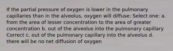 If the partial pressure of oxygen is lower in the pulmonary capillaries than in the alveolus, oxygen will diffuse: Select one: a. from the area of lesser concentration to the area of greater concentration b. out of the alveolus into the pulmonary capillary Correct c. out of the pulmonary capillary into the alveolus d. there will be no net diffusion of oxygen