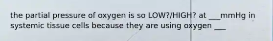 the partial pressure of oxygen is so LOW?/HIGH? at ___mmHg in systemic tissue cells because they are using oxygen ___