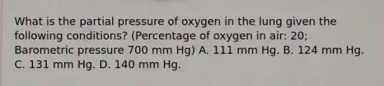 What is the partial pressure of oxygen in the lung given the following conditions? (Percentage of oxygen in air: 20; Barometric pressure 700 mm Hg) A. 111 mm Hg. B. 124 mm Hg. C. 131 mm Hg. D. 140 mm Hg.