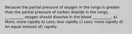 Because the partial pressure of oxygen in the lungs is greater than the partial pressure of carbon dioxide in the lungs, __________ oxygen should dissolve in the blood __________. a) More; more rapidly b) Less; less rapidly c) Less; more rapidly d) An equal amount of; rapidly