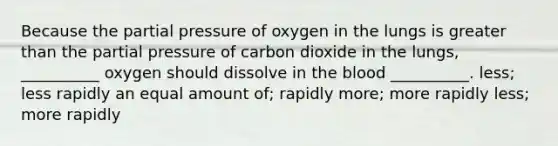 Because the partial pressure of oxygen in the lungs is greater than the partial pressure of carbon dioxide in the lungs, __________ oxygen should dissolve in the blood __________. less; less rapidly an equal amount of; rapidly more; more rapidly less; more rapidly