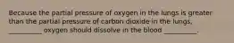 Because the partial pressure of oxygen in the lungs is greater than the partial pressure of carbon dioxide in the lungs, __________ oxygen should dissolve in the blood __________.