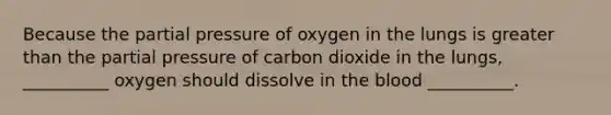 Because the partial pressure of oxygen in the lungs is greater than the partial pressure of carbon dioxide in the lungs, __________ oxygen should dissolve in the blood __________.