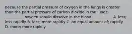 Because the partial pressure of oxygen in the lungs is greater than the partial pressure of carbon dioxide in the lungs, __________ oxygen should dissolve in the blood __________. A. less; less rapidly B. less; more rapidly C. an equal amount of; rapidly D. more; more rapidly