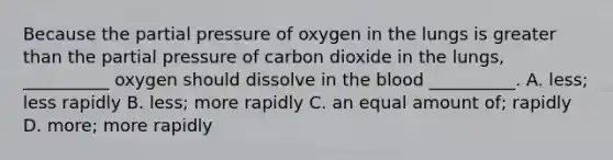 Because the partial pressure of oxygen in the lungs is <a href='https://www.questionai.com/knowledge/ktgHnBD4o3-greater-than' class='anchor-knowledge'>greater than</a> the partial pressure of carbon dioxide in the lungs, __________ oxygen should dissolve in <a href='https://www.questionai.com/knowledge/k7oXMfj7lk-the-blood' class='anchor-knowledge'>the blood</a> __________. A. less; less rapidly B. less; more rapidly C. an equal amount of; rapidly D. more; more rapidly