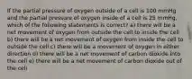 If the partial pressure of oxygen outside of a cell is 100 mmHg and the partial pressure of oxygen inside of a cell is 25 mmHg, which of the following statements is correct? a) there will be a net movement of oxygen from outside the cell to inside the cell b) there will be a net movement of oxygen from inside the cell to outside the cell c) there will be a movement of oxygen in either direction d) there will be a net movement of carbon dioxide into the cell e) there will be a net movement of carbon dioxide out of the cell