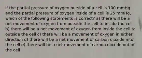 If the partial pressure of oxygen outside of a cell is 100 mmHg and the partial pressure of oxygen inside of a cell is 25 mmHg, which of the following statements is correct? a) there will be a net movement of oxygen from outside the cell to inside the cell b) there will be a net movement of oxygen from inside the cell to outside the cell c) there will be a movement of oxygen in either direction d) there will be a net movement of carbon dioxide into the cell e) there will be a net movement of carbon dioxide out of the cell