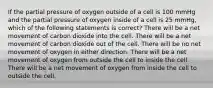 If the partial pressure of oxygen outside of a cell is 100 mmHg and the partial pressure of oxygen inside of a cell is 25 mmHg, which of the following statements is correct? There will be a net movement of carbon dioxide into the cell. There will be a net movement of carbon dioxide out of the cell. There will be no net movement of oxygen in either direction. There will be a net movement of oxygen from outside the cell to inside the cell. There will be a net movement of oxygen from inside the cell to outside the cell.