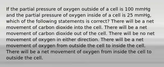 If the partial pressure of oxygen outside of a cell is 100 mmHg and the partial pressure of oxygen inside of a cell is 25 mmHg, which of the following statements is correct? There will be a net movement of carbon dioxide into the cell. There will be a net movement of carbon dioxide out of the cell. There will be no net movement of oxygen in either direction. There will be a net movement of oxygen from outside the cell to inside the cell. There will be a net movement of oxygen from inside the cell to outside the cell.