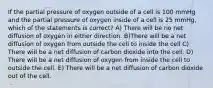 If the partial pressure of oxygen outside of a cell is 100 mmHg and the partial pressure of oxygen inside of a cell is 25 mmHg, which of the statements is correct? A) There will be no net diffusion of oxygen in either direction. B)There will be a net diffusion of oxygen from outside the cell to inside the cell C) There will be a net diffusion of carbon dioxide into the cell. D) There will be a net diffusion of oxygen from inside the cell to outside the cell. E) There will be a net diffusion of carbon dioxide out of the cell.