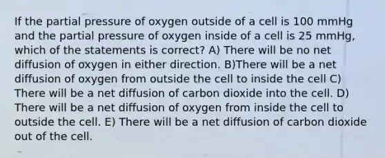 If the partial pressure of oxygen outside of a cell is 100 mmHg and the partial pressure of oxygen inside of a cell is 25 mmHg, which of the statements is correct? A) There will be no net diffusion of oxygen in either direction. B)There will be a net diffusion of oxygen from outside the cell to inside the cell C) There will be a net diffusion of carbon dioxide into the cell. D) There will be a net diffusion of oxygen from inside the cell to outside the cell. E) There will be a net diffusion of carbon dioxide out of the cell.