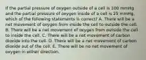 If the partial pressure of oxygen outside of a cell is 100 mmHg and the partial pressure of oxygen inside of a cell is 25 mmHg, which of the following statements is correct? A. There will be a net movement of oxygen from inside the cell to outside the cell. B. There will be a net movement of oxygen from outside the cell to inside the cell. C. There will be a net movement of carbon dioxide into the cell. D. There will be a net movement of carbon dioxide out of the cell. E. There will be no net movement of oxygen in either direction.