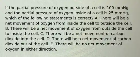 If the partial pressure of oxygen outside of a cell is 100 mmHg and the partial pressure of oxygen inside of a cell is 25 mmHg, which of the following statements is correct? A. There will be a net movement of oxygen from inside the cell to outside the cell. B. There will be a net movement of oxygen from outside the cell to inside the cell. C. There will be a net movement of carbon dioxide into the cell. D. There will be a net movement of carbon dioxide out of the cell. E. There will be no net movement of oxygen in either direction.