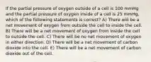 If the partial pressure of oxygen outside of a cell is 100 mmHg and the partial pressure of oxygen inside of a cell is 25 mmHg, which of the following statements is correct? A) There will be a net movement of oxygen from outside the cell to inside the cell. B) There will be a net movement of oxygen from inside the cell to outside the cell. C) There will be no net movement of oxygen in either direction. D) There will be a net movement of carbon dioxide into the cell. E) There will be a net movement of carbon dioxide out of the cell.