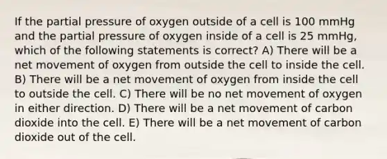 If the partial pressure of oxygen outside of a cell is 100 mmHg and the partial pressure of oxygen inside of a cell is 25 mmHg, which of the following statements is correct? A) There will be a net movement of oxygen from outside the cell to inside the cell. B) There will be a net movement of oxygen from inside the cell to outside the cell. C) There will be no net movement of oxygen in either direction. D) There will be a net movement of carbon dioxide into the cell. E) There will be a net movement of carbon dioxide out of the cell.