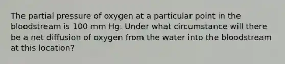 The partial pressure of oxygen at a particular point in the bloodstream is 100 mm Hg. Under what circumstance will there be a net diffusion of oxygen from the water into the bloodstream at this location?