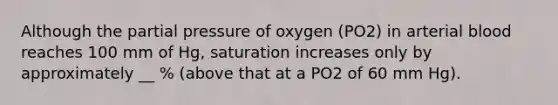 Although the partial pressure of oxygen (PO2) in arterial blood reaches 100 mm of Hg, saturation increases only by approximately __ % (above that at a PO2 of 60 mm Hg).