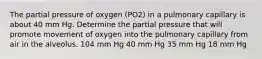 The partial pressure of oxygen (PO2) in a pulmonary capillary is about 40 mm Hg. Determine the partial pressure that will promote movement of oxygen into the pulmonary capillary from air in the alveolus. 104 mm Hg 40 mm Hg 35 mm Hg 18 mm Hg