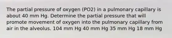 The partial pressure of oxygen (PO2) in a pulmonary capillary is about 40 mm Hg. Determine the partial pressure that will promote movement of oxygen into the pulmonary capillary from air in the alveolus. 104 mm Hg 40 mm Hg 35 mm Hg 18 mm Hg