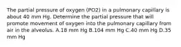 The partial pressure of oxygen (PO2) in a pulmonary capillary is about 40 mm Hg. Determine the partial pressure that will promote movement of oxygen into the pulmonary capillary from air in the alveolus. A.18 mm Hg B.104 mm Hg C.40 mm Hg D.35 mm Hg